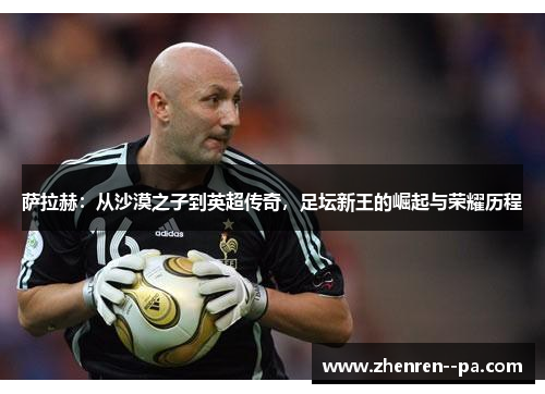 萨拉赫：从沙漠之子到英超传奇，足坛新王的崛起与荣耀历程